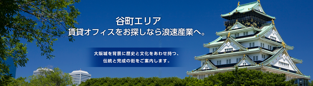 谷町エリア 賃貸オフィスをお探しなら浪速産業へ。    大阪城を背景に歴史と文化をあわせ持つ、 伝統と完成の街をご案内します。